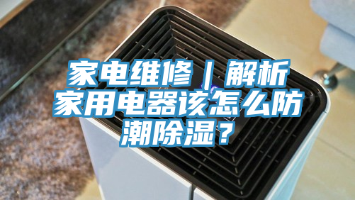 家电维修｜解析家用电器该怎么防潮除湿？