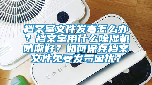 档案室文件发霉怎么办？档案室用什么除湿机防潮好？如何保存档案文件免受发霉困扰？